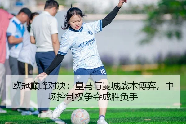 欧冠巅峰对决：皇马与曼城战术博弈，中场控制权争夺成胜负手