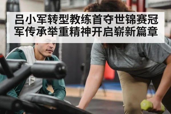 吕小军转型教练首夺世锦赛冠军传承举重精神开启崭新篇章